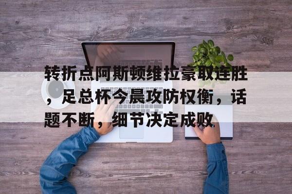 欧博娱乐网站 -转折点阿斯顿维拉豪取连胜，足总杯今晨攻防权衡，话题不断，细节决定成败的简单介绍