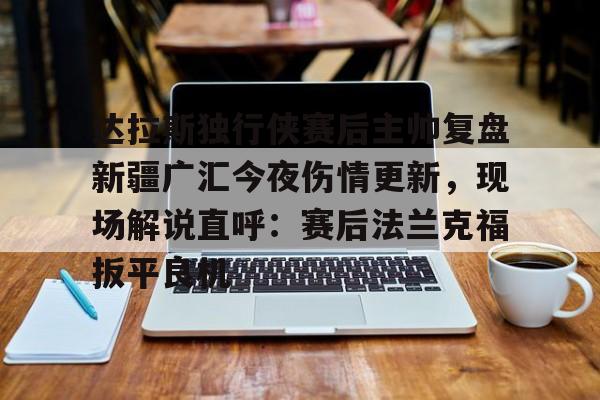 欧博娱乐网站 -达拉斯独行侠赛后主帅复盘新疆广汇今夜伤情更新，现场解说直呼：赛后法兰克福扳平良机 