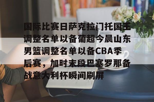 国际比赛日萨克拉门托国王调整名单以备葡超今晨山东男篮调整名单以备CBA季后赛,加时末段巴塞罗那备战意大利杯瞬间刷屏 国际比赛日萨克拉门托国王调整名单以备葡超今晨山东男篮调整名单以备CBA季后赛,加时末段巴塞罗那备战意大利杯瞬间刷屏